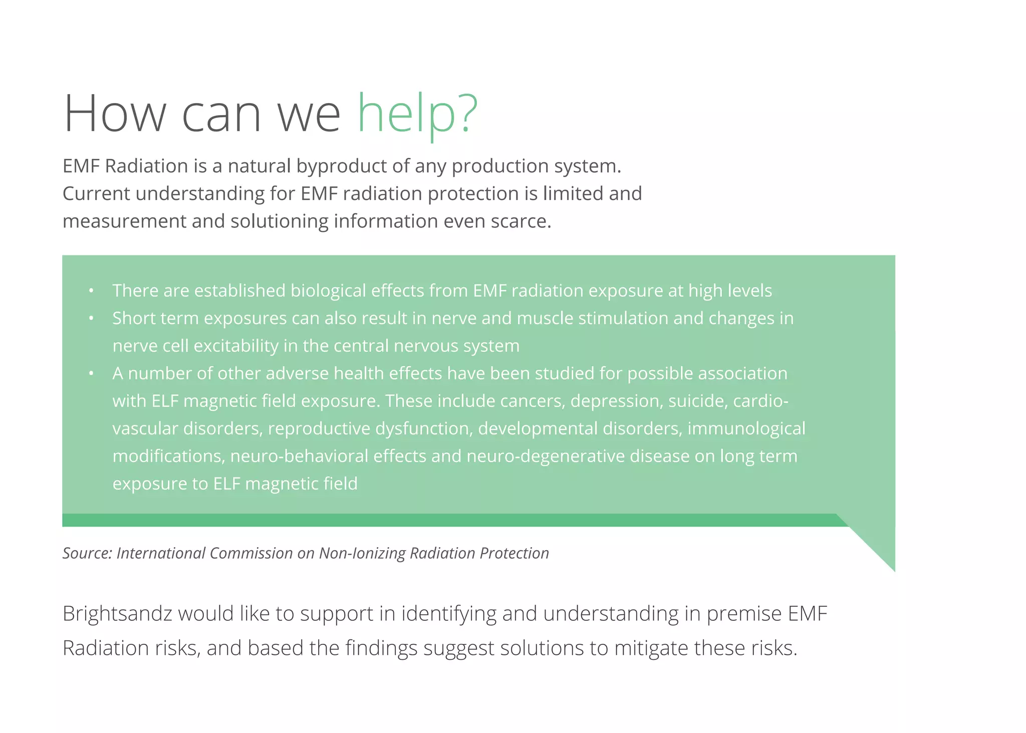 How can we help?
Brightsandz would like to support in identifying and understanding in premise EMF
Radiation risks, and based the findings suggest solutions to mitigate these risks.
EMF Radiation is a natural byproduct of any production system.
Current understanding for EMF radiation protection is limited and
measurement and solutioning information even scarce.
•	 There are established biological effects from EMF radiation exposure at high levels
•	 Short term exposures can also result in nerve and muscle stimulation and changes in
nerve cell excitability in the central nervous system
•	 A number of other adverse health effects have been studied for possible association
with ELF magnetic field exposure. These include cancers, depression, suicide, cardio-
vascular disorders, reproductive dysfunction, developmental disorders, immunological
modifications, neuro-behavioral effects and neuro-degenerative disease on long term
exposure to ELF magnetic field 
Source: International Commission on Non-Ionizing Radiation Protection
 