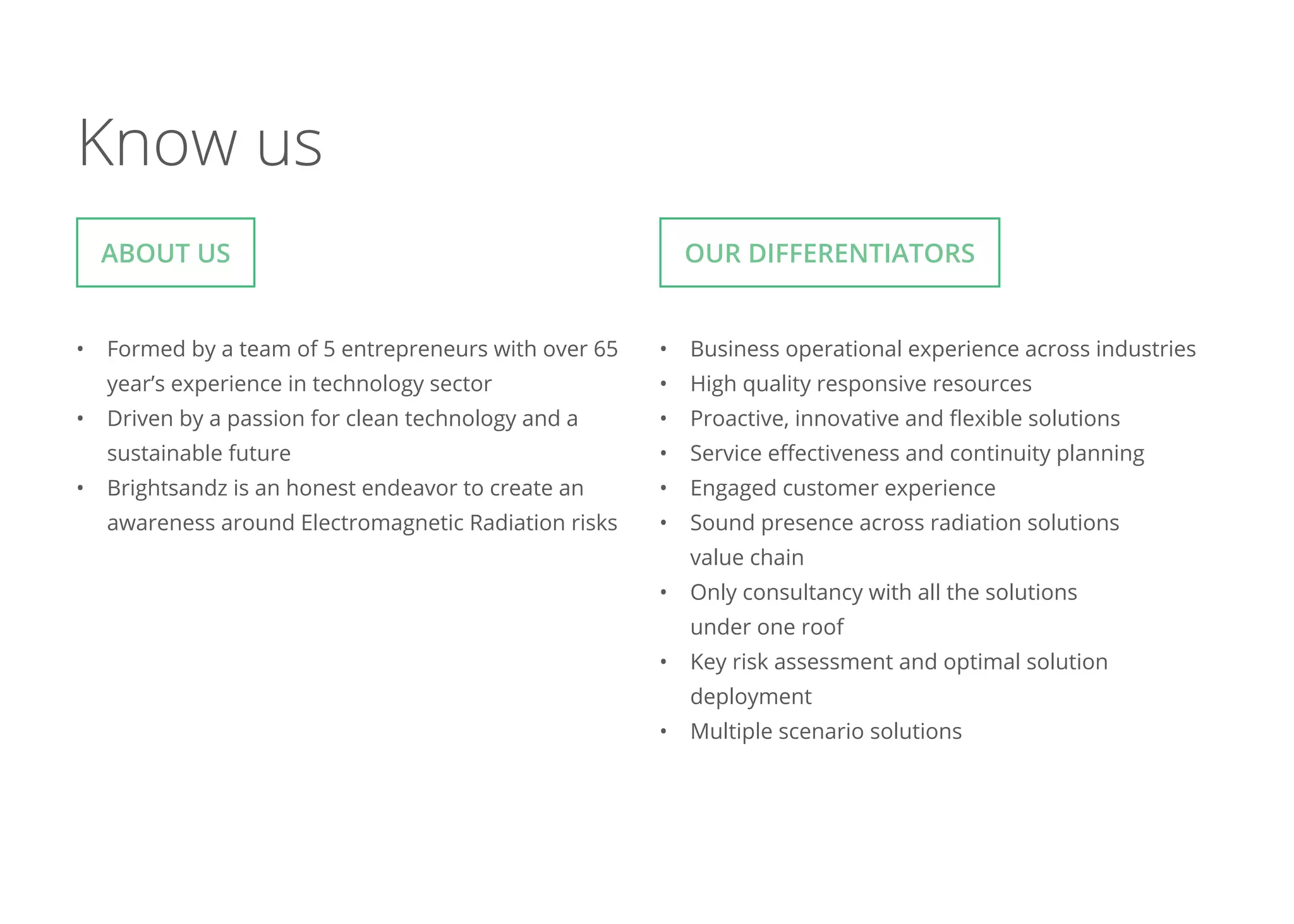 Know us
•	 Formed by a team of 5 entrepreneurs with over 65
year’s experience in technology sector
•	 Driven by a passion for clean technology and a
sustainable future
•	 Brightsandz is an honest endeavor to create an
awareness around Electromagnetic Radiation risks
•	 Business operational experience across industries
•	 High quality responsive resources
•	 Proactive, innovative and flexible solutions
•	 Service effectiveness and continuity planning
•	 Engaged customer experience
•	 Sound presence across radiation solutions
value chain
•	 Only consultancy with all the solutions
under one roof
•	 Key risk assessment and optimal solution
deployment
•	 Multiple scenario solutions
About us Our Differentiators
 
