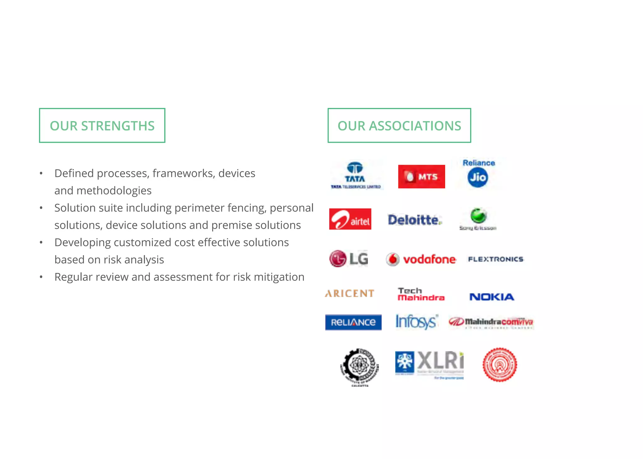 •	 Defined processes, frameworks, devices
and methodologies
•	 Solution suite including perimeter fencing, personal
solutions, device solutions and premise solutions
•	 Developing customized cost effective solutions
based on risk analysis
•	 Regular review and assessment for risk mitigation
Our Strengths Our ASSOCIATIONS
 