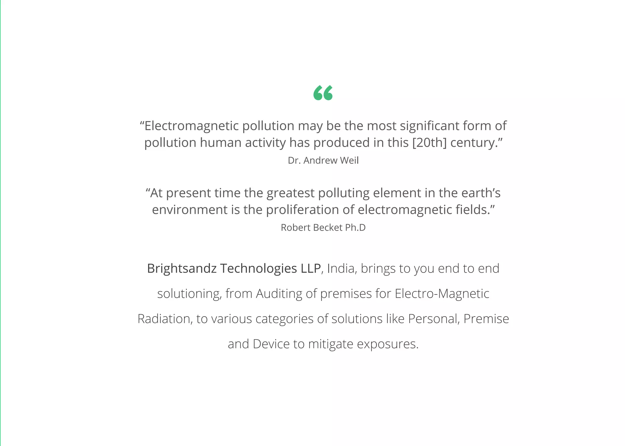 “At present time the greatest polluting element in the earth’s
environment is the proliferation of electromagnetic fields.”
Robert Becket Ph.D
“Electromagnetic pollution may be the most significant form of
pollution human activity has produced in this [20th] century.”
Dr. Andrew Weil
Brightsandz Technologies LLP, India, brings to you end to end
solutioning, from Auditing of premises for Electro-Magnetic
Radiation, to various categories of solutions like Personal, Premise
and Device to mitigate exposures.
“
 