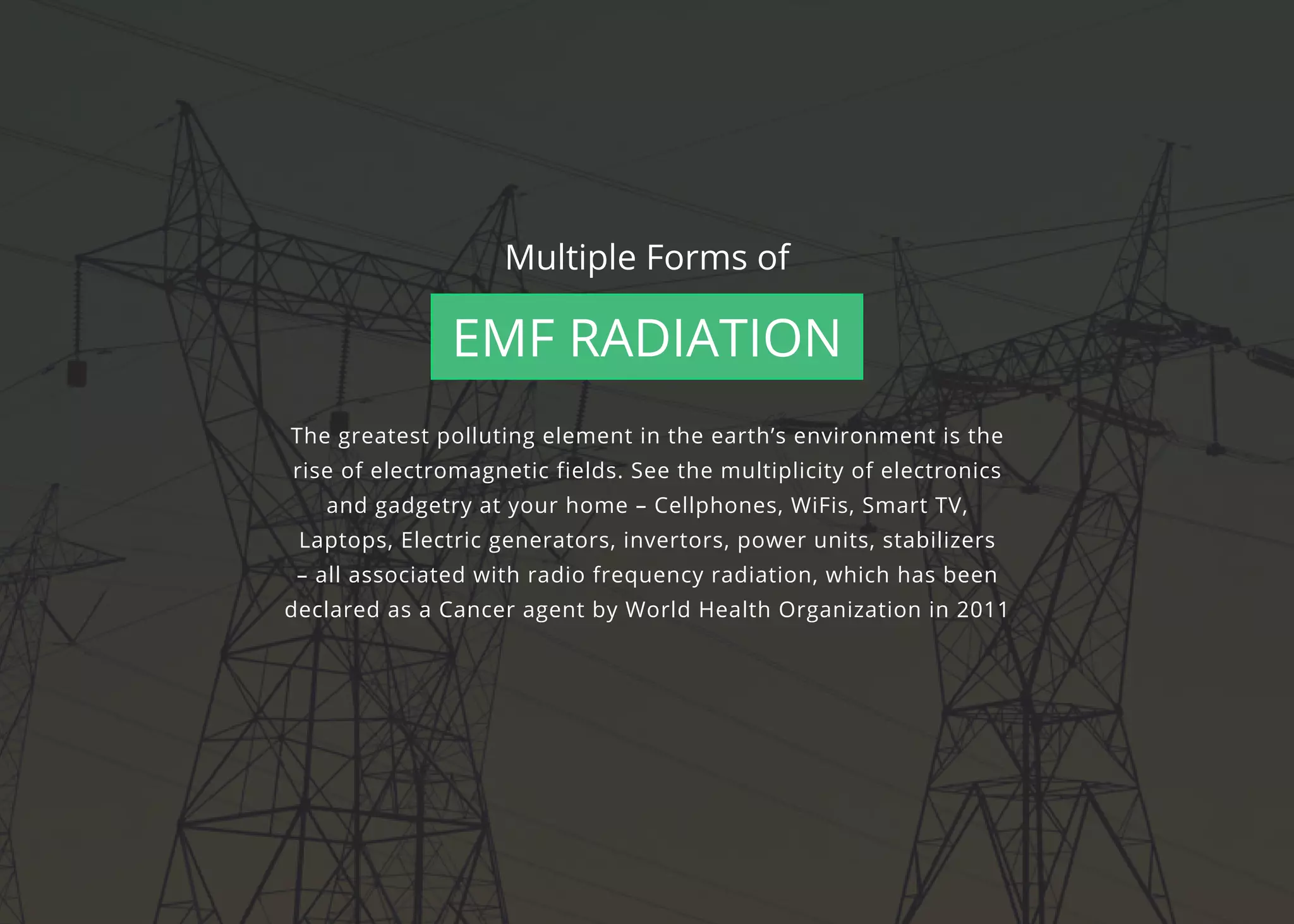 The greatest polluting element in the earth’s environment is the
rise of electromagnetic fields. See the multiplicity of electronics
and gadgetry at your home – Cellphones, WiFis, Smart TV,
Laptops, Electric generators, invertors, power units, stabilizers
– all associated with radio frequency radiation, which has been
declared as a Cancer agent by World Health Organization in 2011
Multiple Forms of
EMF Radiation
 