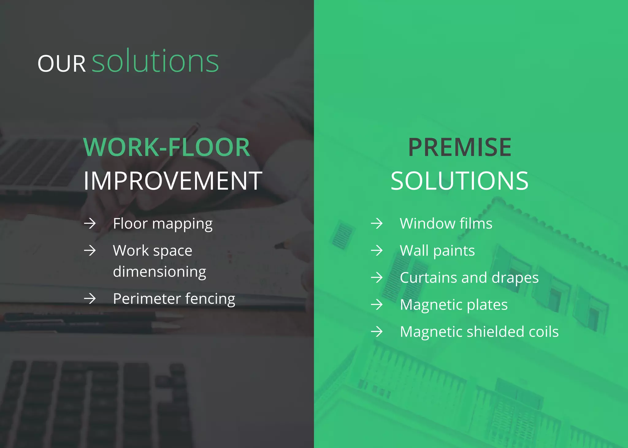 Work-floor Premise
improvement Solutions
ÒÒ Floor mapping
ÒÒ Work space
dimensioning
ÒÒ Perimeter fencing
ÒÒ Window films
ÒÒ Wall paints
ÒÒ Curtains and drapes
ÒÒ Magnetic plates
ÒÒ Magnetic shielded coils
solutionsOur
 