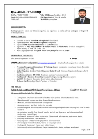 Page 1 of 3
IJAZ AHMED FAROOQI
Cell No:+971509781005 Valid UAE License:Yes (Since 2010)
Email:IJAZFAROOQI18@GMAIL.COM UAE Experience: 6 Years & months
DUBAI,UAE Availability:Immediate
CAREER OBJECTIVE:
Build a progressive career and utilize my expertise and experience as well as actively participate in the growth
of the organization.
PROFILE SUMMARY:
 Graduate as well as Valid UAE driving license since 2010.
 6 years registered PRO of SAMANA group 3 companies
 6 years of UAE diversified Experience in SAMANA Group.
 Experience in PRO, PROCUREMENT & matters related to PROPERTIES as well as immigration.
Report directly to BDM, GM, GFM & CEO.
 Multi Languages:Fluent in English, Hindi, Urdu, Punjabi& Basic in Arabic
PROFESSIONAL EXPERIENCE:
Total Years of Experience in UAE: 6 Years
SAMANA Group of Companies(www.samana-group.com) Profile of each company is on website.
 Premiers Management Consultancy & Training (Largest immigration consultancy firm in the middle
east serving since 1998)
 Global Migration Services United Kingdome Dubai Branch (Business Migration in Europe & North
America)
 Star Business Center JLT-DMCC (Dealing in leasing of business centers)
 Star Executive Business Center Bay Square(Dealing in leasing of business centers)
 SAMANA Developers (Properties Construction & Development)
 Reliance Star Properties (Sale & Purchase of Properties)
JOB ROLES
Public RelationOfficer(PRO) Cum Procurement Officer Aug 2010 –Present
Job responsibilities included the following
 Arrangement of concern documents of Staff for work permits &Family Residence Visas.
 Maintaining staff records and doing Renewal timely manners.
 Medicals , emirates id appointments arrangements
 Company partners and their family visa renewals
 Coordinating with embassies and consulates for making arrangements for company CEO visits to other
countries
 Co-ordination with HR Dept. for staff member arrivals and departures and submission of staff
employment visa on Airport
 Dealing with Ministry of Labor, Immigration Department& all concerned government bodies
 Company establishment cards Renewals
 Company labor card documents preparation and submission
 New company license formation ,renewal of company licenses
 Dealing with Dubai court , labor court related issues
 Initiating and submitting of Bounce cheque cases to Police station and case withdrawals
 