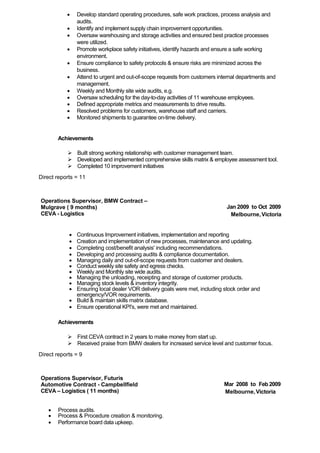  Develop standard operating procedures, safe work practices, process analysis and
audits.
 Identify and implement supply chain improvement opportunities.
 Oversaw warehousing and storage activities and ensured best practice processes
were utilized.
 Promote workplace safety initiatives, identify hazards and ensure a safe working
environment.
 Ensure compliance to safety protocols & ensure risks are minimized across the
business.
 Attend to urgent and out-of-scope requests from customers internal departments and
management.
 Weekly and Monthly site wide audits, e.g.
 Oversaw scheduling for the day-to-day activities of 11 warehouse employees.
 Defined appropriate metrics and measurements to drive results.
 Resolved problems for customers, warehouse staff and carriers.
 Monitored shipments to guarantee on-time delivery.
Achievements
 Built strong working relationship with customer management team.
 Developed and implemented comprehensive skills matrix & employee assessment tool.
 Completed 10 improvement initiatives
Direct reports = 11
Operations Supervisor, BMW Contract –
Mulgrave ( 9 months)
CEVA - Logistics
Jan 2009 to Oct 2009
Melbourne,Victoria
 Continuous Improvement initiatives, implementation and reporting
 Creation and implementation of new processes, maintenance and updating.
 Completing cost/benefit analysis' including recommendations.
 Developing and processing audits & compliance documentation.
 Managing daily and out-of-scope requests from customer and dealers.
 Conduct weekly site safety and egress checks.
 Weekly and Monthly site wide audits.
 Managing the unloading, receipting and storage of customer products.
 Managing stock levels & inventory integrity.
 Ensuring local dealer VOR delivery goals were met, including stock order and
emergency/VOR requirements.
 Build & maintain skills matrix database.
 Ensure operational KPI's, were met and maintained.
Achievements
 First CEVA contract in 2 years to make money from start up.
 Received praise from BMW dealers for increased service level and customer focus.
Direct reports = 9
Operations Supervisor, Futuris
Automotive Contract - Campbellfield
CEVA – Logistics ( 11 months)
Mar 2008 to Feb 2009
Melbourne,Victoria
 Process audits.
 Process & Procedure creation & monitoring.
 Performance board data upkeep.
 