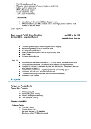  Pre-shift & toolbox meetings.
 Managing receipt & dispatch of required customer stock levels
 Labour analysis & balancing.
 MIFA & flow charts creation.
 5s data collection & entry.
 Team Leader Assessments
Achievements
 Lowest amount of recorded NCR’s in the past 5 years.
 Whilst transitioning out of the contract, trained incoming customer workforce in all
warehouse required duties.
Direct reports = 8
Team Leader & Forklift Driver, Mitsubishi
Contract CEVA – Logistics ( 3 years)
Apr 2005 to Mar 2008
Adelaide, South Australia
 Unloaded, picked, staged and loaded products for shipping.
 Replenishing racking locations from bulk store.
 Put away of inbounded stock
 Picking orders for dispatch to line side part staging area.
 Team Leader
 5s data collection & entry
Door 25
 Maintaining required level of required stock for body build & hardware departments.
 Ensure area free of hazards & maintain a clean and safe working environment.
 Ensure all Incidents/Accidents were reported and documented, & safe works practices
were followed consistently.
 Maintain area performance & report requirements to leadership group.
 Maintained accurate stock records and schedules.
 Oversaw warehousing and storage practices and housekeeping.
 Kit sequencing & line refill
Projects:
Penguin and Pearson Books
Pigeon Baby Products
 Warehouse layout
 Scanner & system training
 Process development & training
 Lean principals training
Singapore, Sept 2013
Taubman Paints
 Operator training
 Process development
 Managed afternoon shift stock take
 Developed adhoc KPI & tracking board
 