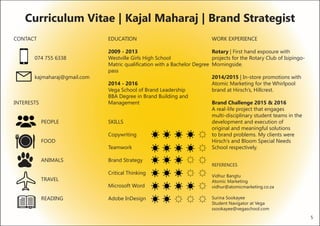 CONTACT 					
	
	 074 755 6338
		
	 kajmaharaj@gmail.com
INTERESTS
		PEOPLE
		
		FOOD
			
		ANIMALS
			
		
		TRAVEL
			
		READING
EDUCATION
2009 - 2013
Westville Girls High School
Matric qualification with a Bachelor Degree
pass
2014 - 2016
Vega School of Brand Leadership
BBA Degree in Brand Building and
Management
SKILLS
Copywriting
	 	
Teamwork
Brand Strategy
Critical Thinking
Microsoft Word
Adobe InDesign
WORK EXPERIENCE
Rotary | First hand exposure with 		
projects for the Rotary Club of Isipingo-
Morningside.
2014/2015 | In-store promotions with
Atomic Marketing for the Whirlpool
brand at Hirsch’s, Hillcrest.
Brand Challenge 2015 & 2016
A real-life project that engages
multi-disciplinary student teams in the
development and execution of
original and meaningful solutions
to brand problems. My clients were
Hirsch’s and Bloom Special Needs
School respectively.
REFERENCES
Vidhur Bangtu
Atomic Marketing
vidhur@atomicmarketing.co.za
Surina Sookayee
Student Navigator at Vega
ssookayee@vegaschool.com
Curriculum Vitae | Kajal Maharaj | Brand Strategist
5
 