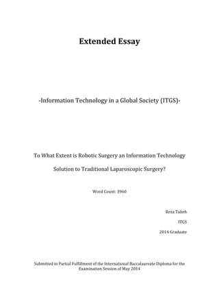 Submitted	
  in	
  Partial	
  Fulfillment	
  of	
  the	
  International	
  Baccalaureate	
  Diploma	
  for	
  the	
  
Examination	
  Session	
  of	
  May	
  2014	
  
	
  
Extended	
  Essay	
  
	
  
	
  
	
  
	
  
-­‐Information	
  Technology	
  in	
  a	
  Global	
  Society	
  (ITGS)-­‐	
  
	
  
	
  
	
  
	
  
To	
  What	
  Extent	
  is	
  Robotic	
  Surgery	
  an	
  Information	
  Technology	
  
Solution	
  to	
  Traditional	
  Laparoscopic	
  Surgery?	
  
	
  
Word	
  Count:	
  3960	
  
	
  
Reza	
  Talieh	
  
ITGS	
  
2014	
  Graduate	
  
	
  
 