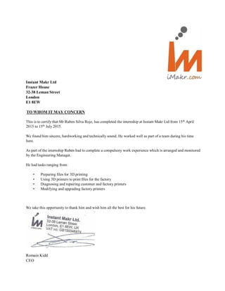 Instant Makr Ltd
Frazer House
32-38 Leman Street
London
E1 8EW
TO WHOM IT MAY CONCERN
This is to certify that Mr Ruben Silva Rojo, has completed the internship at Instant Makr Ltd from 15th
April
2015 to 15th
July 2015.
We found him sincere, hardworking and technically sound. He worked well as part of a team during his time
here.
As part of the internship Ruben had to complete a compulsory work experience which is arranged and monitored
by the Engineering Manager.
He had tasks ranging from:
• Preparing files for 3D printing
• Using 3D printers to print files for the factory
• Diagnosing and repairing customer and factory printers
• Modifying and upgrading factory printers
We take this opportunity to thank him and wish him all the best for his future.
Romain Kidd
CEO
 