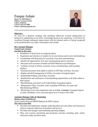 Furqan Aslam
House No: 200/2 Block C
Military Accounts Society
Lahore. Pakistan
Cell No: 0321-4177888
Email: xylefurqan@gmail.com
Objective:
To work for a dynamic company and contribute effectively towards enhancement of
business by capitalizing on my skills / knowledge based on my experience. I will strive for
excellence through continuous improvement with the ultimate motive of being recognized
as the professional in my field, a team player and a leader.
Key Account Manager
Fauji Foods Limited
Jan-2016 to till to date
• Installation of shop fascias in assigned regions
• Negotiation and selection of vendors for on store fascias and in store merchandising
• Coordinating with third party for execution of on-store merchandising
• Identify the opportunities of in store merchandising and its execution
• Placement and execution of brands and POS Material as per Planogram
• Visibility of stock at all Key Accounts. Focus on both primary and secondary
displays
• Ensuring maximum stock depth in relation to Off-Take at all Key Accounts
• Display and shelf management of all Key Accounts of assigned region
• Relationship building with all Key Accounts
• Identification and verification of merchandising opportunities at all trade outlets in
both regions
• Merchandising executions at all Trade Outlets of assigned regions
• Management of Key Accounts Team, Including TSMs Key Accounts and
Merchandising Officers
• Monitoring of own and competition sales at all Key Accounts of assigned regions
at outlet, distributor, town, area and region level in liaison with ASM
Assistant Manager Sales & Marketing
Defence Raya Golf Resort
(Joint Venture between BRDB Malaysia & DHA Lahore)
Mar-2013 to Jan-2016
• Develops and implements strategic marketing plans and sales plans and forecasts to
achieve corporate objectives for products and services.
• Develops and manages sales/marketing operating budgets.
• Plans and oversees advertising and promotion activities including print, online,
electronic media, and direct mail.
 
