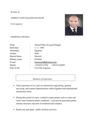 Resume of
AHMED FATHY ELSAYED ELNAGAR
Civil engineer
PERSONAL DETAILS
 Total experience of six years in construction engineering, quantity
surveying, and contract administration within Egyptian and multinational
construction firms.
 During this period of career, worked in major project such as water and
waste water treatment plants, combined – cycle power generation plants,
military structures and state of residential and complex.
 Roads way and repair. public facilities activities
Name : Ahmed Fathy ELsayed Elnagar
Birth Date : 1 / 1 / 1986
Nationality : Egyptian
Gender : Male
Marital Status : Married
Military status : Finished
E-mail : Pooooooh88@yahoo.com -
Mobile : +201023317928 +201211616097
Title of Job : Civil Site Engineer
Summary of experience
 