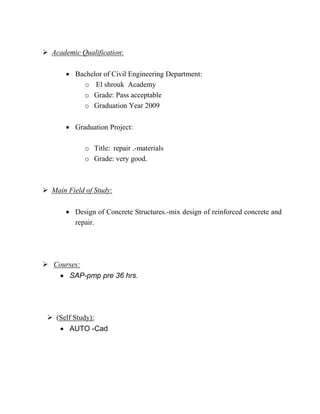 Academic Qualification:
 Bachelor of Civil Engineering Department:
o El shrouk Academy
o Grade: Pass acceptable
o Graduation Year 2009
 Graduation Project:
o Title: repair .-materials
o Grade: very good.
 Main Field of Study:
 Design of Concrete Structures.-mix design of reinforced concrete and
repair.
 Courses:
 SAP-pmp pre 36 hrs.
 (Self Study):
 AUTO -Cad
 