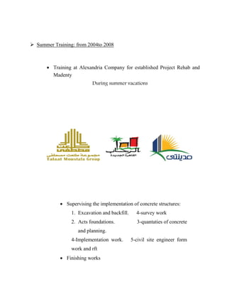  Summer Training: from 2004to 2008
 Training at Alexandria Company for established Project Rehab and
Madenty
During summer vacations
 Supervising the implementation of concrete structures:
1. Excavation and backfill. 4-survey work
2. Acts foundations. 3-quantaties of concrete
and planning.
4-Implementation work. 5-civil site engineer form
work and rft
 Finishing works
 