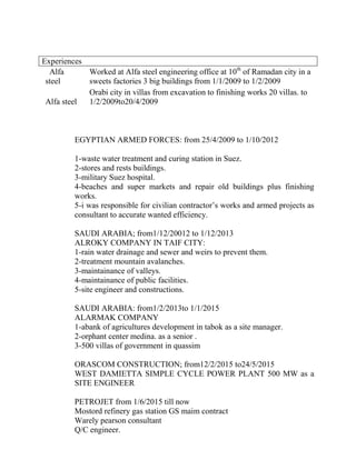 Alfa
steel
Worked at Alfa steel engineering office at 10th
of Ramadan city in a
sweets factories 3 big buildings from 1/1/2009 to 1/2/2009
Alfa steel
Orabi city in villas from excavation to finishing works 20 villas. to
1/2/2009to20/4/2009
EGYPTIAN ARMED FORCES: from 25/4/2009 to 1/10/2012
1-waste water treatment and curing station in Suez.
2-stores and rests buildings.
3-military Suez hospital.
4-beaches and super markets and repair old buildings plus finishing
works.
5-i was responsible for civilian contractor’s works and armed projects as
consultant to accurate wanted efficiency.
SAUDI ARABIA; from1/12/20012 to 1/12/2013
ALROKY COMPANY IN TAIF CITY:
1-rain water drainage and sewer and weirs to prevent them.
2-treatment mountain avalanches.
3-maintainance of valleys.
4-maintainance of public facilities.
5-site engineer and constructions.
SAUDI ARABIA: from1/2/2013to 1/1/2015
ALARMAK COMPANY
1-abank of agricultures development in tabok as a site manager.
2-orphant center medina. as a senior .
3-500 villas of government in quassim
ORASCOM CONSTRUCTION; from12/2/2015 to24/5/2015
WEST DAMIETTA SIMPLE CYCLE POWER PLANT 500 MW as a
SITE ENGINEER
PETROJET from 1/6/2015 till now
Mostord refinery gas station GS maim contract
Warely pearson consultant
Q/C engineer.
Experiences
 