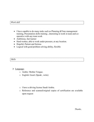 Work skill
 I have capable to do many tasks such as Planning &Time management
training, Presentation skills training , interesting in work in team and co-
operative with any team work
 Ambitious, fast learner
 Hard worker, able to work under pressure, at any location.
 Hopeful, Patient and Serious
 Logical with good problem solving ability, flexible
Skills
 Language:
o Arabic: Mother Tongue.
o English: Good. (Speak , write)
o I have a driving license Saudi Arabia.
o Reference and scanned/original copies of certification are available
upon request
Thanks,
 