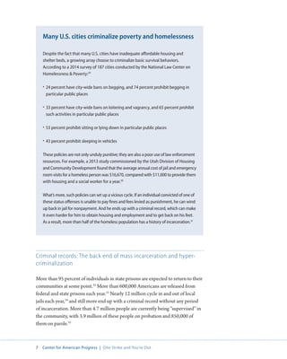 7 Center for American Progress | One Strike and You’re Out 
Criminal records: The back end of mass incarceration and hyper-criminalization 
More than 95 percent of individuals in state prisons are expected to return to their 
communities at some point.32 More than 600,000 Americans are released from 
federal and state prisons each year.33 Nearly 12 million cycle in and out of local 
jails each year,34 and still more end up with a criminal record without any period 
of incarceration. More than 4.7 million people are currently being “supervised” in 
the community, with 3.9 million of these people on probation and 850,000 of 
them on parole.35 
Despite the fact that many U.S. cities have inadequate affordable housing and 
shelter beds, a growing array choose to criminalize basic survival behaviors. 
According to a 2014 survey of 187 cities conducted by the National Law Center on 
Homelessness  Poverty:29 
• 24 percent have city-wide bans on begging, and 74 percent prohibit begging in 
particular public places 
• 33 percent have city-wide bans on loitering and vagrancy, and 65 percent prohibit 
such activities in particular public places 
• 53 percent prohibit sitting or lying down in particular public places 
• 43 percent prohibit sleeping in vehicles 
These policies are not only unduly punitive; they are also a poor use of law enforcement 
resources. For example, a 2013 study commissioned by the Utah Division of Housing 
and Community Development found that the average annual cost of jail and emergency 
room visits for a homeless person was $16,670, compared with $11,000 to provide them 
with housing and a social worker for a year.30 
What’s more, such policies can set up a vicious cycle. If an individual convicted of one of 
these status offenses is unable to pay fines and fees levied as punishment, he can wind 
up back in jail for nonpayment. And he ends up with a criminal record, which can make 
it even harder for him to obtain housing and employment and to get back on his feet. 
As a result, more than half of the homeless population has a history of incarceration.31 
Many U.S. cities criminalize poverty and homelessness 
 