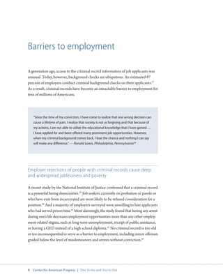 9 Center for American Progress | One Strike and You’re Out 
Barriers to employment 
A generation ago, access to the criminal record information of job applicants was 
unusual. Today, however, background checks are ubiquitous: An estimated 87 
percent of employers conduct criminal background checks on their applicants.37 
As a result, criminal records have become an intractable barrier to employment for 
tens of millions of Americans. 
“Since the time of my conviction, I have come to realize that one wrong decision can 
cause a lifetime of pain. I realize that society is not as forgiving and that because of 
my actions, I am not able to utilize the educational knowledge that I have gained … 
I have applied for and been offered many prominent job opportunities. However, 
when my criminal background comes back, I lose the chance and nothing I can say 
will make any difference.” — Ronald Lewis, Philadelphia, Pennsylvania38 
Employer rejections of people with criminal records cause deep 
and widespread joblessness and poverty 
A recent study by the National Institute of Justice confirmed that a criminal record 
is a powerful hiring disincentive.39 Job seekers currently on probation or parole or 
who have ever been incarcerated are most likely to be refused consideration for a 
position.40 And a majority of employers surveyed were unwilling to hire applicants 
who had served prison time.41 Most alarmingly, the study found that having any arrest 
during one’s life decreases employment opportunities more than any other employ-ment- 
related stigma, such as long-term unemployment, receipt of public assistance, 
or having a GED instead of a high school diploma.42 No criminal record is too old 
or too inconsequential to serve as a barrier to employment, including minor offenses 
graded below the level of misdemeanors and arrests without conviction.43 
 