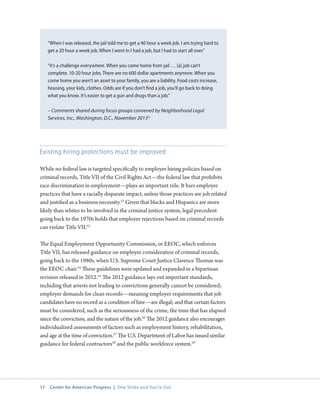11 Center for American Progress | One Strike and You’re Out 
Existing hiring protections must be improved 
While no federal law is targeted specifically to employer hiring policies based on 
criminal records, Title VII of the Civil Rights Act—the federal law that prohibits 
race discrimination in employment—plays an important role. It bars employer 
practices that have a racially disparate impact, unless those practices are job related 
and justified as a business necessity.52 Given that blacks and Hispanics are more 
likely than whites to be involved in the criminal justice system, legal precedent 
going back to the 1970s holds that employer rejections based on criminal records 
can violate Title VII.53 
The Equal Employment Opportunity Commission, or EEOC, which enforces 
Title VII, has released guidance on employer consideration of criminal records, 
going back to the 1980s, when U.S. Supreme Court Justice Clarence Thomas was 
the EEOC chair.54 These guidelines were updated and expanded in a bipartisan 
revision released in 2012.55 The 2012 guidance lays out important standards, 
including that arrests not leading to convictions generally cannot be considered; 
employer demands for clean records—meaning employer requirements that job 
candidates have no record as a condition of hire—are illegal; and that certain factors 
must be considered, such as the seriousness of the crime, the time that has elapsed 
since the conviction, and the nature of the job.56 The 2012 guidance also encourages 
individualized assessments of factors such as employment history, rehabilitation, 
and age at the time of conviction.57 The U.S. Department of Labor has issued similar 
guidance for federal contractors58 and the public workforce system.59 
“When I was released, the jail told me to get a 40 hour a week job. I am trying hard to 
get a 20 hour a week job. When I went in I had a job, but I had to start all over.” 
“It’s a challenge everywhere. When you come home from jail … [a] job can’t 
complete. 10-20 hour jobs. There are no 600 dollar apartments anymore. When you 
come home you aren’t an asset to your family, you are a liability. Food costs increase, 
housing, your kids, clothes. Odds are if you don’t find a job, you’ll go back to doing 
what you know. It’s easier to get a gun and drugs than a job.” 
– Comments shared during focus groups convened by Neighborhood Legal 
Services, Inc., Washington, D.C., November 201351 
 