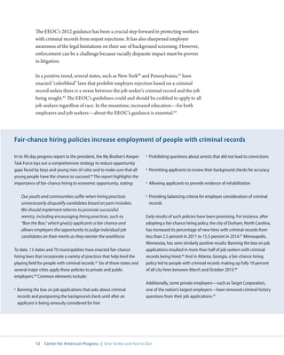 12 Center for American Progress | One Strike and You’re Out 
The EEOC’s 2012 guidance has been a crucial step forward in protecting workers 
with criminal records from unjust rejections. It has also sharpened employer 
awareness of the legal limitations on their use of background screening. However, 
enforcement can be a challenge because racially disparate impact must be proven 
in litigation. 
In a positive trend, several states, such as New York60 and Pennsylvania,61 have 
enacted “colorblind” laws that prohibit employer rejection based on a criminal 
record unless there is a nexus between the job seeker’s criminal record and the job 
being sought.62 The EEOC’s guidelines could and should be codified to apply to all 
job seekers regardless of race. In the meantime, increased education—for both 
employers and job seekers—about the EEOC’s guidance is essential.63 
In its 90-day progress report to the president, the My Brother’s Keeper 
Task Force lays out a comprehensive strategy to reduce opportunity 
gaps faced by boys and young men of color and to make sure that all 
young people have the chance to succeed.64 The report highlights the 
importance of fair-chance hiring to economic opportunity, stating: 
Our youth and communities suffer when hiring practices 
unnecessarily disqualify candidates based on past mistakes. 
We should implement reforms to promote successful 
reentry, including encouraging hiring practices, such as 
“Ban the Box,” which give[s] applicants a fair chance and 
allows employers the opportunity to judge individual job 
candidates on their merits as they reenter the workforce. 
To date, 13 states and 70 municipalities have enacted fair-chance 
hiring laws that incorporate a variety of practices that help level the 
playing field for people with criminal records.65 Six of these states and 
several major cities apply these policies to private and public 
employers.66 Common elements include: 
• Banning the box on job applications that asks about criminal 
records and postponing the background check until after an 
applicant is being seriously considered for hire 
• Prohibiting questions about arrests that did not lead to convictions 
• Permitting applicants to review their background checks for accuracy 
• Allowing applicants to provide evidence of rehabilitation 
• Providing balancing criteria for employer consideration of criminal 
records 
Early results of such policies have been promising. For instance, after 
adopting a fair-chance hiring policy, the city of Durham, North Carolina, 
has increased its percentage of new hires with criminal records from 
less than 2.5 percent in 2011 to 15.5 percent in 2014.67 Minneapolis, 
Minnesota, has seen similarly positive results: Banning the box on job 
applications resulted in more than half of job seekers with criminal 
records being hired.68 And in Atlanta, Georgia, a fair-chance hiring 
policy led to people with criminal records making up fully 10 percent 
of all city hires between March and October 2013.69 
Additionally, some private employers—such as Target Corporation, 
one of the nation’s largest employers—have removed criminal history 
questions from their job applications.70 
Fair-chance hiring policies increase employment of people with criminal records 
 