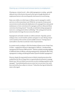 13 Center for American Progress | One Strike and You’re Out 
Cleaning up a criminal record removes barriers to employment 
Cleaning up a criminal record—often called expungement or sealing—generally 
addresses most of the barriers discussed in this report, though elimination of 
employment barriers is the most frequently cited reason for record clearing. 
States vary widely as to which types of offenses may be expunged or sealed— 
and even as to the nomenclature used. While the vast majority of states permit 
nonconviction records and juvenile adjudications to be expunged, fewer states permit 
misdemeanor or lower convictions to be expunged, and fewer still permit felony 
convictions from being cleared.71 Generally, an individual seeking expungement 
must serve a waiting period without reoffending.72 The waiting period varies by 
state but tends to be longer the more serious the offense.73 
Expungements and similar remedies are seldom automatic. Typically, a person 
seeking to clear a record must file a petition and appear in court. Having a lawyer 
can be essential, yet the need far exceeds available resources,74 leaving many in 
need unable to clear their records due to lack of representation. 
In a positive trend, according to a 2014 Vera Institute of Justice review of states’ laws, 
23 states—ranging from Arkansas to Mississippi to California—broadened their 
expungement laws between 2009 and 2014.75 Reforms included extending eligibility 
to additional classes of offenses, reducing waiting periods, clarifying the effect of the 
expungement or sealing, and altering the burden of proof to facilitate expungement.76 
However, despite the exponential increase in federal criminal prosecutions that 
resulted from the War on Drugs, there is no general judicial mechanism to expunge 
federal cases. Not even federal nonconviction records, including acquittals, may be 
expunged.77 A presidential pardon process exists, but in recent years it has rarely 
been used and has been subject to criticism.78 Federal law thus lags far behind the 
states in this regard. 
 