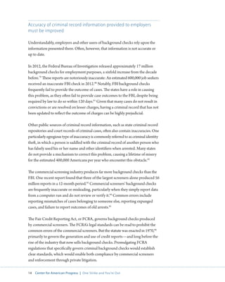 14 Center for American Progress | One Strike and You’re Out 
Accuracy of criminal record information provided to employers 
must be improved 
Understandably, employers and other users of background checks rely upon the 
information presented there. Often, however, that information is not accurate or 
up to date. 
In 2012, the Federal Bureau of Investigation released approximately 17 million 
background checks for employment purposes, a sixfold increase from the decade 
before.79 These reports are notoriously inaccurate: An estimated 600,000 job seekers 
received an inaccurate FBI check in 2012.80 Notably, FBI background checks 
frequently fail to provide the outcome of cases. The states have a role in causing 
this problem, as they often fail to provide case outcomes to the FBI, despite being 
required by law to do so within 120 days.81 Given that many cases do not result in 
convictions or are resolved on lesser charges, having a criminal record that has not 
been updated to reflect the outcome of charges can be highly prejudicial. 
Other public sources of criminal record information, such as state criminal record 
repositories and court records of criminal cases, often also contain inaccuracies. One 
particularly egregious type of inaccuracy is commonly referred to as criminal identity 
theft, in which a person is saddled with the criminal record of another person who 
has falsely used his or her name and other identifiers when arrested. Many states 
do not provide a mechanism to correct this problem, causing a lifetime of misery 
for the estimated 400,000 Americans per year who encounter this obstacle.82 
The commercial screening industry produces far more background checks than the 
FBI. One recent report found that three of the largest screeners alone produced 56 
million reports in a 12-month period.83 Commercial screeners’ background checks 
are frequently inaccurate or misleading, particularly when they simply report data 
from a computer run and do not review or verify it.84 Common errors include 
reporting mismatches of cases belonging to someone else, reporting expunged 
cases, and failure to report outcomes of old arrests.85 
The Fair Credit Reporting Act, or FCRA, governs background checks produced 
by commercial screeners. The FCRA’s legal standards can be read to prohibit the 
common errors of the commercial screeners. But the statute was enacted in 1970,86 
primarily to govern the generation and use of credit reports—and long before the 
rise of the industry that now sells background checks. Promulgating FCRA 
regulations that specifically govern criminal background checks would establish 
clear standards, which would enable both compliance by commercial screeners 
and enforcement through private litigation. 
 