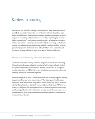 16 Center for American Progress | One Strike and You’re Out 
Barriers to housing 
Safe, decent, and affordable housing is foundational to the economic security of 
individuals and families. It also has powerful anti-recidivism effects for people 
with criminal histories. Yet many individuals are released from incarceration with 
no plans of where they will live, and close to one-third expect to go to homeless 
shelters upon release.88 And a minor criminal record—including even an arrest 
without conviction—can serve as an absolute obstacle to housing. Lack of stable 
housing can make every step of rebuilding one’s life—and, particularly, securing 
gainful employment—that much more difficult. What’s more, “one strike and 
you’re out” housing policies can stand in the way of family reunification. 
Barriers to public housing: One strike and you’re out 
Our nation’s two major housing assistance programs are the Section 8 Housing 
Choice Voucher Program and public housing. While both are federally funded 
and governed by federal law and policies, they are administered by local public 
housing authorities, or PHAs, which enjoy broad discretion in setting policy and 
screening prospective tenants for eligibility. 
Federal housing law includes a narrow, mandatory ban on access to public housing 
for people with certain types of convictions.89 But it also grants local housing 
authorities broad discretion to deny or evict on the basis of any type of “criminal 
activity.” Thus, federal law effectively provides a floor, which many PHAs opt to 
exceed by taking their discretionary authority to the extreme. For example, many 
local housing authorities will evict or deny housing to an individual or even to an 
entire household if one household member has an arrest without conviction or 
pending criminal charges. 
 