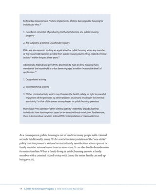 17 Center for American Progress | One Strike and You’re Out 
As a consequence, public housing is out of reach for many people with criminal 
records. Additionally, many PHAs’ restrictive interpretation of the “one-strike” 
policy can also present a serious barrier to family reunification when a parent or 
family member returns home from incarceration. It can also lead to homelessness 
for entire families: When a family living in public housing permits a family 
member with a criminal record to stay with them, the entire family can end up 
being evicted. 
Federal law requires local PHAs to implement a lifetime ban on public housing for 
individuals who: 90 
1. Have been convicted of producing methamphetamine at a public housing 
property 
2. Are subject to a lifetime sex offender registry 
PHAs are also required to deny an application for public housing when any member 
of the household has been evicted from public housing due to “drug-related criminal 
activity” within the past three years.91 
Additionally, federal law gives PHAs discretion to evict or deny housing if any 
member of the household is or has been engaged in within “reasonable time” of 
application: 92 
1. Drug-related activity 
2. Violent criminal activity 
3. “Other criminal activity which may threaten the health, safety, or right to peaceful 
enjoyment of the premises by other residents or persons residing in the immedi-ate 
vicinity” or that of the owner or employees on public housing premises 
Many local PHAs construe “other criminal activity” extremely broadly, barring 
individuals from housing even based on an arrest without conviction. Furthermore, 
there is tremendous variation in local PHAs’ interpretation of reasonable time. 
 