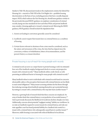 19 Center for American Progress | One Strike and You’re Out 
Similar to Title VII, discussed previously in the employment context, the federal Fair 
Housing Act—enacted as Title VIII of the Civil Rights Act—prohibits housing 
discrimination on the basis of race, including practices that have a racially disparate 
impact. HUD, which enforces the Fair Housing Act, should issue guidance similar to 
the previously discussed EEOC guidance on employer consideration of criminal 
records, laying out clear standards for how and when PHAs and private landlords 
may consider a housing applicant or tenant’s criminal record. Mirroring the EEOC 
guidance, HUD guidance should include the stipulations that: 
1. Arrests not leading to convictions generally cannot be considered 
2. Landlords cannot require that tenants have no criminal history as a condition 
of housing 
3. Certain factors relevant to desistance from crime must be considered, such as 
the nature and seriousness of the crime, the time that has elapsed since the 
conviction, evidence of rehabilitation, letters of recommendation, and the 
person’s history as a tenant elsewhere 
Private housing is out of reach for many people with records 
A criminal record can serve as a major barrier to private housing as well. An estimated 
four out of five landlords employ background checks to screen out prospective 
tenants with criminal records.97 Many landlords utilize credit checks as well, 
presenting an additional barrier to housing for many people with criminal records.98 
Many landlords refuse to rent to individuals with criminal records based on concerns 
about public safety or the perception that tenants with criminal histories are less likely 
to meet rental obligations.99 Many tenant-screening websites fan the flames through 
fear-inducing warnings about landlords opening themselves up to potential lawsuits 
by renting to a tenant with a criminal history who may later harm another tenant.100 
However, a growing body of research finds that these concerns are misplaced. An 
array of studies finds that criminal history is not predictive of successful tenancy.101 
And as previously discussed, the likelihood of recidivism declines sharply over time. 
Additionally, concerns about potential “negligent renting” liability are overblown: In 
no state are landlords required to screen tenants for criminal history, and only one 
state appellate court has found potential liability for a landlord who rented to a 
tenant with a criminal history who subsequently caused harm to another tenant.102 
Moreover, stable housing is associated with reduced likelihood of recidivism. 
 