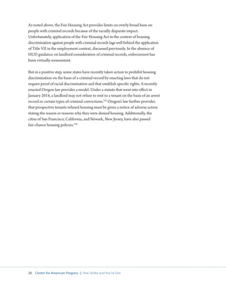 20 Center for American Progress | One Strike and You’re Out 
As noted above, the Fair Housing Act provides limits on overly broad bans on 
people with criminal records because of the racially disparate impact. 
Unfortunately, application of the Fair Housing Act in the context of housing 
discrimination against people with criminal records lags well behind the application 
of Title VII in the employment context, discussed previously. In the absence of 
HUD guidance on landlord consideration of criminal records, enforcement has 
been virtually nonexistent. 
But in a positive step, some states have recently taken action to prohibit housing 
discrimination on the basis of a criminal record by enacting laws that do not 
require proof of racial discrimination and that establish specific rights. A recently 
enacted Oregon law provides a model. Under a statute that went into effect in 
January 2014, a landlord may not refuse to rent to a tenant on the basis of an arrest 
record or certain types of criminal convictions.103 Oregon’s law further provides 
that prospective tenants refused housing must be given a notice of adverse action 
stating the reason or reasons why they were denied housing. Additionally, the 
cities of San Francisco, California, and Newark, New Jersey, have also passed 
fair-chance housing policies.104 
 