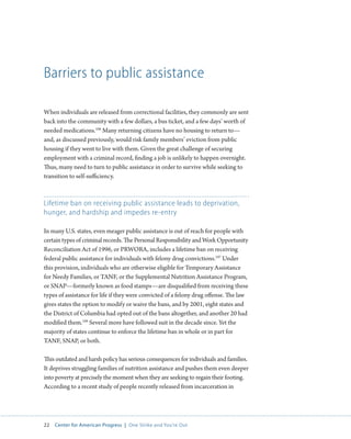 22 Center for American Progress | One Strike and You’re Out 
Barriers to public assistance 
When individuals are released from correctional facilities, they commonly are sent 
back into the community with a few dollars, a bus ticket, and a few days’ worth of 
needed medications.106 Many returning citizens have no housing to return to— 
and, as discussed previously, would risk family members’ eviction from public 
housing if they went to live with them. Given the great challenge of securing 
employment with a criminal record, finding a job is unlikely to happen overnight. 
Thus, many need to turn to public assistance in order to survive while seeking to 
transition to self-sufficiency. 
Lifetime ban on receiving public assistance leads to deprivation, 
hunger, and hardship and impedes re-entry 
In many U.S. states, even meager public assistance is out of reach for people with 
certain types of criminal records. The Personal Responsibility and Work Opportunity 
Reconciliation Act of 1996, or PRWORA, includes a lifetime ban on receiving 
federal public assistance for individuals with felony drug convictions.107 Under 
this provision, individuals who are otherwise eligible for Temporary Assistance 
for Needy Families, or TANF, or the Supplemental Nutrition Assistance Program, 
or SNAP—formerly known as food stamps—are disqualified from receiving these 
types of assistance for life if they were convicted of a felony drug offense. The law 
gives states the option to modify or waive the bans, and by 2001, eight states and 
the District of Columbia had opted out of the bans altogether, and another 20 had 
modified them.108 Several more have followed suit in the decade since. Yet the 
majority of states continue to enforce the lifetime ban in whole or in part for 
TANF, SNAP, or both. 
This outdated and harsh policy has serious consequences for individuals and families. 
It deprives struggling families of nutrition assistance and pushes them even deeper 
into poverty at precisely the moment when they are seeking to regain their footing. 
According to a recent study of people recently released from incarceration in 
 
