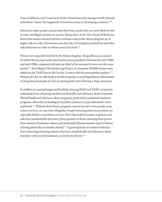 23 Center for American Progress | One Strike and You’re Out 
Texas, California, and Connecticut, levels of food insecurity among recently released 
individuals “mirror the magnitude of food insecurity in developing countries.”109 
Moreover, when people cannot meet their basic needs, they are more likely to turn 
to risky and illegal activities to survive. Researchers at the Yale School of Medicine 
found that women denied nutrition assistance due to the felony drug ban are at 
higher risk not only of food insecurity but also of turning to prostitution and other 
risky behaviors in order to obtain money for food.110 
Women are especially hard hit by the felony drug ban: Drug offenses accounted 
for half of the increase in the state female prison population between the mid-1980s 
and mid-1990s, compared with just one-third of the increase for men over the same 
period.111 According to The Sentencing Project, an estimated 180,000 women were 
subject to the TANF ban in 2013 in the 12 states with the most punitive policies.112 
Women of color are effectively at double jeopardy, as racial disparities in enforcement 
of drug laws put people of color at much greater risk of having a drug conviction. 
In addition to causing hunger and hardship, denying SNAP and TANF can prevent 
individuals from obtaining needed mental health and substance abuse treatment. 
Mental health and substance abuse programs, particularly residential treatment 
programs, often rely on funding from public assistance to pay individuals’ room 
and board.113 Without these funds, programs may be forced to turn people away, 
reduce services, or even close altogether. People returning from incarceration are 
especially likely to need these services: More than half of inmates in prisons and 
jails have mental health disorders, three-quarters of those returning from prison 
have a history of substance abuse, and nearly half of female inmates report a history 
of being physically or sexually abused.114 A growing body of evidence indicates 
that connecting returning citizens who have mental health and substance abuse 
disorders with needed treatment can lower recidivism.115 
 