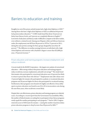 26 Center for American Progress | One Strike and You’re Out 
Barriers to education and training 
Roughly two out of five prison and jail inmates lack a high school diploma or GED.121 
Among those who have a high school diploma or GED, an additional 46 percent 
lack postsecondary education.122 A 2003 study found that about 16 percent are 
below basic literacy levels, and 3 percent are completely illiterate in English.123 
Low levels of education and literacy make it difficult to compete in the labor market, 
even without a criminal record. Among non-Hispanic white and African American 
males, the employment rate fell from 96 percent in 1970 to 75 percent in 2011; 
during the same period, earnings for these groups dropped by more than 50 
percent.124 The difference in median earnings between an individual with a high 
school diploma and someone with a bachelor’s degree is more than $23,000 per 
year, a 70 percent increase.125 
Prison education and training programs increase employment and 
reduce recidivism 
A recent study by the RAND Corporation—the largest-ever analysis of correctional 
education—offers strong evidence that prison education and training programs 
reduce recidivism, increase employment, and yield cost savings126 The study found 
that inmates who participated in correctional education were 43 percent less likely 
to return to prison than those who did not.127 Employment rates after release were 
13 percent higher for inmates who participated in academic or vocational education 
programs and 28 percent higher for those who participated in vocational training. 
Furthermore, these programs were found to be highly cost effective: Every dollar 
spent on prison education was found to save $4 to $5 in incarceration costs during 
the next three years, when recidivism is most likely. 
Despite their cost effectiveness, prison education and training programs are relatively 
scarce. According to a recent report from the Government Accountability Office, 
the number of federal inmates on waiting lists to participate in basic literacy programs 
nearly equals the number participating in such programs.128 And in 1995, Congress 
removed access to Pell Grants for inmates—causing the number of postsecondary 
prison education programs to drop by more than 90 percent by 2005.129 
 