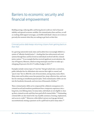 29 Center for American Progress | One Strike and You’re Out 
Barriers to economic security and 
financial empowerment 
Building savings, reducing debt, and having decent credit are vital to financial 
stability and upward economic mobility. Yet criminal justice fines and fees, as well 
as crushing child support arrearages, can hobble individuals’ chances at re-entry at 
precisely the moment when they are seeking to get back on their feet. 
Criminal justice debt keeps returning citizens from getting back on 
their feet 
In a growing nationwide trend, states and localities have increasingly shifted to a 
system of “offender-funded justice”—funding their law enforcement and court 
systems through fines and fees levied on individuals involved with the criminal 
justice system.141 In an example that has received significant recent attention, the 
city of Ferguson, Missouri, relied on rising municipal court fines to make up a 
whopping 20 percent of its $12.75 million budget in 2013.142 
Examples include various types of “user fees” that get tacked onto a conviction, 
public defender fees for defendants who exercise their right to counsel, and 
“pay-to-stay” fees to offset the costs of incarceration, among many, many others. 
Many states and localities assess late-payment fees, steep collection fees, and even 
fees for entering an installment payment plan. Total criminal justice debts can rise 
into the hundreds, thousands, and even tens of thousands of dollars.143 
These criminal justice debts act to compound the collateral consequences of a 
criminal record and transform punishment from a temporary experience into a 
long-term, even lifelong status. In many states, individuals are not eligible to clean 
up their criminal records until they have paid off all criminal debts.144 Outstanding 
criminal debt can also stand in the way of public assistance, housing, employment, 
and access to credit.145 Moreover, while debtor’s prison was long ago declared 
unconstitutional, missing a payment can be a path back to jail in many states.146 
 