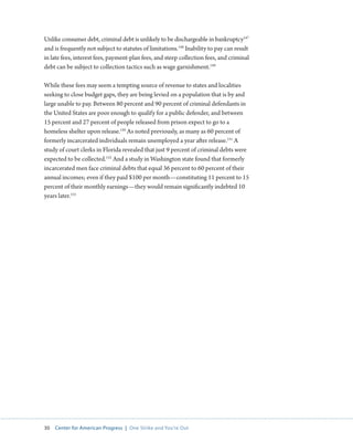 30 Center for American Progress | One Strike and You’re Out 
Unlike consumer debt, criminal debt is unlikely to be dischargeable in bankruptcy147 
and is frequently not subject to statutes of limitations.148 Inability to pay can result 
in late fees, interest fees, payment-plan fees, and steep collection fees, and criminal 
debt can be subject to collection tactics such as wage garnishment.149 
While these fees may seem a tempting source of revenue to states and localities 
seeking to close budget gaps, they are being levied on a population that is by and 
large unable to pay. Between 80 percent and 90 percent of criminal defendants in 
the United States are poor enough to qualify for a public defender, and between 
15 percent and 27 percent of people released from prison expect to go to a 
homeless shelter upon release.150 As noted previously, as many as 60 percent of 
formerly incarcerated individuals remain unemployed a year after release.151 A 
study of court clerks in Florida revealed that just 9 percent of criminal debts were 
expected to be collected.152 And a study in Washington state found that formerly 
incarcerated men face criminal debts that equal 36 percent to 60 percent of their 
annual incomes; even if they paid $100 per month—constituting 11 percent to 15 
percent of their monthly earnings—they would remain significantly indebted 10 
years later.153 
 