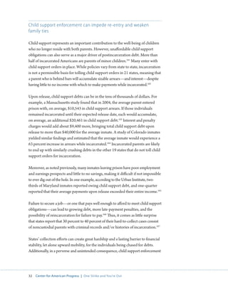 32 Center for American Progress | One Strike and You’re Out 
Child support enforcement can impede re-entry and weaken 
family ties 
Child support represents an important contribution to the well-being of children 
who no longer reside with both parents. However, unaffordable child support 
obligations can also serve as a major driver of postincarceration debt. More than 
half of incarcerated Americans are parents of minor children.161 Many enter with 
child support orders in place. While policies vary from state to state, incarceration 
is not a permissible basis for tolling child support orders in 21 states, meaning that 
a parent who is behind bars will accumulate sizable arrears—and interest—despite 
having little to no income with which to make payments while incarcerated.162 
Upon release, child support debts can be in the tens of thousands of dollars. For 
example, a Massachusetts study found that in 2004, the average parent entered 
prison with, on average, $10,543 in child support arrears. If those individuals 
remained incarcerated until their expected release date, each would accumulate, 
on average, an additional $20,461 in child support debt.163 Interest and penalty 
charges would add about $9,400 more, bringing total child support debt upon 
release to more than $40,000 for the average inmate. A study of Colorado inmates 
yielded similar findings and estimated that the average inmate would experience a 
63 percent increase in arrears while incarcerated.164 Incarcerated parents are likely 
to end up with similarly crushing debts in the other 19 states that do not toll child 
support orders for incarceration. 
Moreover, as noted previously, many inmates leaving prison have poor employment 
and earnings prospects and little to no savings, making it difficult if not impossible 
to ever dig out of the hole. In one example, according to the Urban Institute, two-thirds 
of Maryland inmates reported owing child support debt, and one-quarter 
reported that their average payments upon release exceeded their entire income.165 
Failure to secure a job—or one that pays well enough to afford to meet child support 
obligations—can lead to growing debt, more late-payment penalties, and the 
possibility of reincarceration for failure to pay.166 Thus, it comes as little surprise 
that states report that 30 percent to 40 percent of their hard-to-collect cases consist 
of noncustodial parents with criminal records and/or histories of incarceration.167 
States’ collection efforts can create great hardship and a lasting barrier to financial 
stability, let alone upward mobility, for the individuals being chased for debts. 
Additionally, in a perverse and unintended consequence, child support enforcement 
 