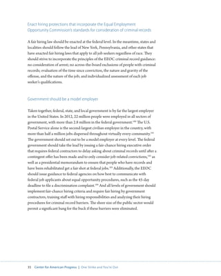 35 Center for American Progress | One Strike and You’re Out 
Enact hiring protections that incorporate the Equal Employment 
Opportunity Commission’s standards for consideration of criminal records 
A fair hiring law should be enacted at the federal level. In the meantime, states and 
localities should follow the lead of New York, Pennsylvania, and other states that 
have enacted fair hiring laws that apply to all job seekers regardless of race. They 
should strive to incorporate the principles of the EEOC criminal record guidance: 
no consideration of arrest; no across-the-board exclusions of people with criminal 
records; evaluation of the time since conviction, the nature and gravity of the 
offense, and the nature of the job; and individualized assessment of each job 
seeker’s qualifications. 
Government should be a model employer 
Taken together, federal, state, and local government is by far the largest employer 
in the United States. In 2012, 22 million people were employed in all sectors of 
government, with more than 2.8 million in the federal government.180 The U.S. 
Postal Service alone is the second-largest civilian employer in the country, with 
more than half a million jobs dispersed throughout virtually every community.181 
The government should set out to be a model employer at every level. The federal 
government should take the lead by issuing a fair-chance hiring executive order 
that requires federal contractors to delay asking about criminal records until after a 
contingent offer has been made and to only consider job-related convictions,182 as 
well as a presidential memorandum to ensure that people who have records and 
have been rehabilitated get a fair shot at federal jobs.183 Additionally, the EEOC 
should issue guidance to federal agencies on how best to communicate with 
federal job applicants about equal opportunity procedures, such as the 45-day 
deadline to file a discrimination complaint.184 And all levels of government should 
implement fair-chance hiring criteria and require fair hiring by government 
contractors, training staff with hiring responsibilities and analyzing their hiring 
procedures for criminal record barriers. The sheer size of the public sector would 
permit a significant bang for the buck if these barriers were eliminated. 
 