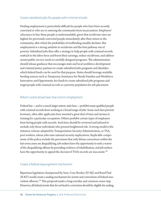 36 Center for American Progress | One Strike and You’re Out 
Create subsidized jobs for people with criminal records 
Finding employment is particularly difficult for people who have been recently 
convicted or who are re-entering the community from incarceration. Employers’ 
reluctance to hire these people is understandable, given that recidivism rates are 
highest for previously convicted people immediately after their return to the 
community, after which the probability of reoffending steadily declines. But 
employment is a strong antidote to recidivism and the best pathway out of 
poverty. Subsidized jobs thus offer a strategy to help people with criminal records 
reattach to the labor force and boost their earnings, reduce recidivism, and address 
unmet public service needs in carefully designed programs. The administration 
should release guidance that encourages state and local workforce development 
and criminal justice partners to create subsidized jobs programs and identifies 
which federal funds can be used for that purpose. States should leverage available 
funding sources such as Temporary Assistance for Needy Families and Workforce 
Innovation and Opportunity Act funds to create subsidized jobs programs and 
target people with criminal records as a priority population for job placement. 
Reform overly broad laws that restrict employment 
Federal law—and to a much larger extent, state laws—prohibit many qualified people 
with criminal records from working in a broad range of jobs. Some such laws prevent 
licensure, often after applicants have invested a great deal of time and money in 
training for a particular occupation. Others prohibit certain types of employers 
from hiring people with records. Such laws should be reviewed and tailored to 
exclude only those individuals who present heightened risk. A strong model is the 
statutory scheme adopted for Transportation Security Administration, or TSA, 
port workers, whose jobs raise national security implications. Replicable compo-nents 
of the policy include the provisions that only felony convictions within the 
last seven years are disqualifying, job seekers have the opportunity to seek a waiver 
of the disqualifying offense by providing evidence of rehabilitation, and job seekers 
have the opportunity to appeal the decision if TSA’s records are inaccurate.185 
Create a federal expungement mechanism 
Bipartisan legislation championed by Sens. Cory Booker (D-NJ) and Rand Paul 
(R-KY) would create a sealing mechanism for arrests and convictions of federal non-violent 
offenses.186 This proposal marks a long overdue and common-sense step. 
However, all federal arrests that do not lead to conviction should be eligible for sealing. 
 