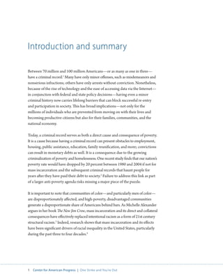 1 Center for American Progress | One Strike and You’re Out 
Introduction and summary 
Between 70 million and 100 million Americans—or as many as one in three— 
have a criminal record.1 Many have only minor offenses, such as misdemeanors and 
nonserious infractions; others have only arrests without conviction. Nonetheless, 
because of the rise of technology and the ease of accessing data via the Internet— 
in conjunction with federal and state policy decisions—having even a minor 
criminal history now carries lifelong barriers that can block successful re-entry 
and participation in society. This has broad implications—not only for the 
millions of individuals who are prevented from moving on with their lives and 
becoming productive citizens but also for their families, communities, and the 
national economy. 
Today, a criminal record serves as both a direct cause and consequence of poverty. 
It is a cause because having a criminal record can present obstacles to employment, 
housing, public assistance, education, family reunification, and more; convictions 
can result in monetary debts as well. It is a consequence due to the growing 
criminalization of poverty and homelessness. One recent study finds that our nation’s 
poverty rate would have dropped by 20 percent between 1980 and 2004 if not for 
mass incarceration and the subsequent criminal records that haunt people for 
years after they have paid their debt to society.2 Failure to address this link as part 
of a larger anti-poverty agenda risks missing a major piece of the puzzle. 
It is important to note that communities of color—and particularly men of color— 
are disproportionately affected, and high-poverty, disadvantaged communities 
generate a disproportionate share of Americans behind bars. As Michelle Alexander 
argues in her book The New Jim Crow, mass incarceration and its direct and collateral 
consequences have effectively replaced intentional racism as a form of 21st century 
structural racism.3 Indeed, research shows that mass incarceration and its effects 
have been significant drivers of racial inequality in the United States, particularly 
during the past three to four decades.4 
 