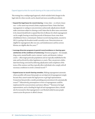 37 Center for American Progress | One Strike and You’re Out 
Expand opportunities for record clearing at the state and local levels 
This strategy has a multipronged approach, which includes both changes to the 
legal rules for when records can be cleared and more accessible procedures. 
• Expand the legal bases for record clearing. A clean slate—or at least a lesser 
one—is the surest way toward a better employment future. States that limit 
expungement or sealing to nonconvictions and juvenile adjudications should 
make convictions subject to clearing as well. States that do allow some convictions 
to be cleared should look to expand their list of offenses for which expungement 
can be sought, bearing in mind that periods of desistance from crime show 
rehabilitation from a criminal past. Indiana’s record-clearing statute, enacted in 
2013, is perhaps the broadest model currently in use: Nonconvictions are 
eligible for expungement after one year, and misdemeanors and less serious 
felonies are eligible after five years.187 
• Leverage diversion programs to permit record avoidance or clearing upon 
satisfaction of the conditions of sentencing. Diversion programs—for example, 
drug courts, mental health courts, veterans’ courts, and domestic violence 
courts—often target particular populations and are typically established at the 
state and local levels by either legislatures or courts. They can prevent a defen-dant 
from being convicted by deferring adjudication until completion of the 
terms of the sentence and thus typically allow individuals who comply with all 
necessary conditions to avoid a criminal record.188 
• Expand access to record-clearing remedies. Making expungement automatic 
where possible will ensure that people are not deprived of expungement simply 
because they cannot master the legal process or get legal representation. 
Connecticut law provides a model, permitting nonconvictions to be automatically 
erased.189 Alternatively, presumptions in favor of expungement could be 
implemented for nonconvictions and minor offenses.190 Resources for legal 
representation, such as funding for legal aid and expungement clinics, should 
also be increased so that expungement is not blocked solely because people 
cannot access the process or afford a lawyer. 
 