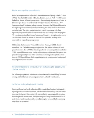 38 Center for American Progress | One Strike and You’re Out 
Require accuracy of background checks 
Several recently introduced bills—such as those sponsored by Rep. Robert C. Scott 
(D-VA), Rep. Keith Ellison (D-MN), Sen. Booker, and Sen. Paul—would require 
the Federal Bureau of Investigation to track down missing dispositions of cases, as 
it does for gun checks under the Brady Handgun Violence Prevention Act.191 
Enactment of such legislation is long overdue. Moreover, the FBI should invest in 
making its reports more decipherable, something that many state databases have 
been able to do. The states must also do their part by complying with their 
regulatory obligation to provide outcomes of cases on a timely basis. Helping the 
FBI provide correct and up-to-date background checks by giving them the proper 
case outcomes should be seen as an initiative that promotes re-entry and is 
comparable to expanding expungements. 
Additionally, the Consumer Financial Protection Bureau, or CFPB, should 
promulgate Fair Credit Reporting Act regulations that govern commercial back-ground 
screeners. The CFPB has statutory authority to issue regulations under the 
FCRA. It should do so to bring visible and consistent standards to the uneven and 
generally unregulated product of the commercial screening industry. In the mean-time, 
the CFPB should issue clarifying guidance on the most common background 
checking errors in this industry. 
Recommendations to remove barriers to housing for people with 
criminal records 
The following steps would ensure that a criminal record is not a lifelong barrier to 
housing and that barriers to housing do not impede family reunification. 
End the ‘one-strike’ policy in public housing 
This overly broad and harsh policy should be repealed and replaced with a policy 
requiring individualized assessments, which would address safety concerns while 
removing the barriers that people with records face to accessing public housing, 
promoting family reunification, and preventing the family homelessness that can 
result from a family member with a record joining the household after returning 
home from incarceration. 
 