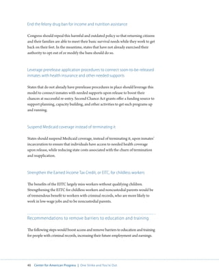 40 Center for American Progress | One Strike and You’re Out 
End the felony drug ban for income and nutrition assistance 
Congress should repeal this harmful and outdated policy so that returning citizens 
and their families are able to meet their basic survival needs while they work to get 
back on their feet. In the meantime, states that have not already exercised their 
authority to opt out of or modify the bans should do so. 
Leverage prerelease application procedures to connect soon-to-be-released 
inmates with health insurance and other needed supports 
States that do not already have prerelease procedures in place should leverage this 
model to connect inmates with needed supports upon release to boost their 
chances at successful re-entry. Second Chance Act grants offer a funding source to 
support planning, capacity building, and other activities to get such programs up 
and running. 
Suspend Medicaid coverage instead of terminating it 
States should suspend Medicaid coverage, instead of terminating it, upon inmates’ 
incarceration to ensure that individuals have access to needed health coverage 
upon release, while reducing state costs associated with the churn of termination 
and reapplication. 
Strengthen the Earned Income Tax Credit, or EITC, for childless workers 
The benefits of the EITC largely miss workers without qualifying children. 
Strengthening the EITC for childless workers and noncustodial parents would be 
of tremendous benefit to workers with criminal records, who are more likely to 
work in low-wage jobs and to be noncustodial parents. 
Recommendations to remove barriers to education and training 
The following steps would boost access and remove barriers to education and training 
for people with criminal records, increasing their future employment and earnings. 
 