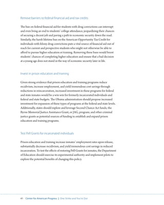 41 Center for American Progress | One Strike and You’re Out 
Remove barriers to federal financial aid and tax credits 
The ban on federal financial aid for students with drug convictions can interrupt 
and even bring an end to students’ college attendance, jeopardizing their chances 
of securing a decent job and paving a path to economic security down the road. 
Similarly, the harsh lifetime ban on the American Opportunity Tax Credit for 
individuals with felony drug convictions puts a vital source of financial aid out of 
reach for current and prospective students who might not otherwise be able to 
afford to pursue higher education or training. Removing these bans would boost 
students’ chances of completing higher education and ensure that a bad decision 
at a young age does not stand in the way of economic security later in life. 
Invest in prison education and training 
Given strong evidence that prison education and training programs reduce 
recidivism, increase employment, and yield tremendous cost savings through 
reductions in reincarceration, increased investment in these programs for federal 
and state inmates would be a win-win for formerly incarcerated individuals and 
federal and state budgets. The Obama administration should propose increased 
investment for expansion of these types of programs at the federal and state levels. 
Additionally, states should explore and leverage Second Chance Act funds; the 
Byrne Memorial Justice Assistance Grant, or JAG, program; and other criminal 
justice grants as potential sources of funding to establish and expand prison 
education and training programs. 
Test Pell Grants for incarcerated individuals 
Prison education and training increase inmates’ employment rates upon release, 
substantially decrease recidivism, and yield tremendous cost savings in reduced 
incarceration. To test the effects of restoring Pell Grants for inmates, the Department 
of Education should exercise its experimental authority and implement pilots to 
explore the potential benefits of changing this policy. 
 