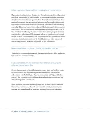 42 Center for American Progress | One Strike and You’re Out 
Colleges and universities should limit consideration of criminal history 
Higher-educational institutions should review their admissions policies and practices 
to evaluate whether they are overly broad or exclusionary. Colleges and universities 
should remove criminal history questions from their applications and not ask about 
criminal history until after a conditional admission has been made. At that point, 
higher-educational institutions should follow New York’s lead by not considering 
arrests that did not lead to conviction and youthful infractions and only considering 
convictions if they indicate that the student poses a threat to public safety—or if 
the convictions have bearing on some aspect of the academic program or student 
responsibilities. Schools should develop clear policies on consideration of criminal 
records and train admissions staff in how to consider them. Students who are denied 
admission due to their criminal records should be informed of the reason and 
offered an opportunity to explain and provide further information. 
Recommendations to reform criminal justice debt policies 
The following recommendations would alleviate criminal justice debts as a barrier 
to re-entry and economic security. 
Issue guidance to states and localities on best practices for levying and 
collecting criminal justice debt 
Despite the emergence of several best practices, many states and localities persist 
in criminal justice debt policies that present serious barriers to re-entry. In 
collaboration with the CFPB, the Department of Justice, or DOJ, should release 
guidance that encourages states and localities to adopt best practices in levying 
and collecting criminal justice debt. 
In the meantime, the following are steps states and localities can take to reform 
their criminal justice debt policies. It is important to note that criminal justice 
fines and fees can and should be addressed separately from victim restitution. 
 