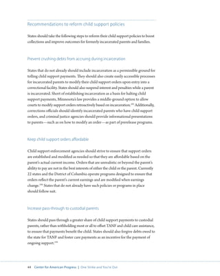 44 Center for American Progress | One Strike and You’re Out 
Recommendations to reform child support policies 
States should take the following steps to reform their child support policies to boost 
collections and improve outcomes for formerly incarcerated parents and families. 
Prevent crushing debts from accruing during incarceration 
States that do not already should include incarceration as a permissible ground for 
tolling child support payments. They should also create easily accessible processes 
for incarcerated parents to modify their child support orders upon entry into a 
correctional facility. States should also suspend interest and penalties while a parent 
is incarcerated. Short of establishing incarceration as a basis for halting child 
support payments, Minnesota’s law provides a middle-ground option to allow 
courts to modify support orders retroactively based on incarceration.193 Additionally, 
corrections officials should identify incarcerated parents who have child support 
orders, and criminal justice agencies should provide informational presentations 
to parents—such as on how to modify an order—as part of prerelease programs. 
Keep child support orders affordable 
Child support enforcement agencies should strive to ensure that support orders 
are established and modified as needed so that they are affordable based on the 
parent’s actual current income. Orders that are unrealistic or beyond the parent’s 
ability to pay are not in the best interests of either the child or the parent. Currently 
22 states and the District of Columbia operate programs designed to ensure that 
orders reflect the parent’s current earnings and are modified when earnings 
change.194 States that do not already have such policies or programs in place 
should follow suit. 
Increase pass-through to custodial parents 
States should pass through a greater share of child support payments to custodial 
parents, rather than withholding most or all to offset TANF and child care assistance, 
to ensure that payments benefit the child. States should also forgive debts owed to 
the state for TANF and foster care payments as an incentive for the payment of 
ongoing support.195 
 