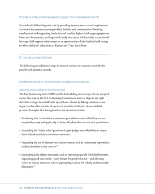 45 Center for American Progress | One Strike and You’re Out 
Provide re-entry and employment supports to noncustodial parents 
States should follow Virginia’s lead by providing re-entry services and employment 
assistance for parents returning to their families and communities. Boosting 
employment and supporting family ties will result in higher child support payments, 
lower recidivism rates, and improved family outcomes. Additionally, states should 
leverage child support enforcement as an opportunity to help families build savings 
for their children’s education, as Kansas and Texas have done. 
Other recommendations 
The following are additional steps to remove barriers to economic mobility for 
people with criminal records. 
Implement smart-on-crime reforms to reduce incarceration 
Reducing incarceration at the federal level 
The Fair Sentencing Act of 2010 and the federal drug sentencing reforms adopted 
earlier this year by the U.S. Sentencing Commission serve as steps in the right 
direction. Congress should build upon these reforms by taking common-sense 
steps to reduce the number of low-level, nonviolent offenders in our federal 
prisons. Examples that have gained recent attention include: 
• Reviewing federal mandatory minimum penalties to ensure that they are not 
excessively severe and apply only to those offenders who warrant such punishment 
• Expanding the “safety valve” provision to give judges more flexibility to depart 
from federal mandatory minimum sentences 
• Expanding the use of alternatives to incarceration, such as community supervision 
and residential re-entry centers196 
• Expanding early release measures, such as reinstating parole for federal inmates, 
expanding good-time credit—early release for good behavior—and allowing 
courts to reduce sentences where appropriate, such as for elderly and terminally 
ill inmates197 
 