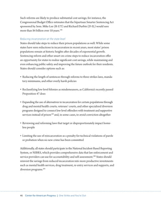 46 Center for American Progress | One Strike and You’re Out 
Such reforms are likely to produce substantial cost savings; for instance, the 
Congressional Budget Office estimates that the bipartisan Smarter Sentencing Act 
sponsored by Sens. Mike Lee (R-UT) and Richard Durbin (D-IL) would save 
more than $4 billion over 10 years.198 
Reducing incarceration at the state level 
States should take steps to reduce their prison populations as well. While some 
states have seen reductions in incarceration in recent years, most states’ prison 
populations remain at historic heights after decades of exponential growth. 
Sentencing reform and other smart-on-crime steps to reduce incarceration offer 
an opportunity for states to realize significant cost savings, while maintaining and 
even enhancing public safety and improving the future outlook for their residents. 
States should consider options such as: 
• Reducing the length of sentences through reforms to three-strikes laws, manda-tory 
minimums, and other overly harsh policies 
• Reclassifying low-level felonies as misdemeanors, as California’s recently passed 
Proposition 47 does 
• Expanding the use of alternatives to incarceration for certain populations through 
drug and mental health courts, veterans’ courts, and other specialized diversion 
programs designed to connect low-level offenders with treatment and supportive 
services instead of prison199 and, in some cases, to avoid conviction altogether 
• Reviewing and reforming laws that target or disproportionately impact home-less 
people 
• Limiting the use of reincarceration as a penalty for technical violations of parole 
or probation when no new crime has been committed 
Additionally, all states should participate in the National Incident-Based Reporting 
System, or NIBRS, which provides comprehensive data that law enforcement and 
service providers can use for accountability and self-assessment.200 States should 
reinvest the savings from reduced incarceration into more productive investments 
such as mental health services, drug treatment, re-entry services and supports, and 
diversion programs.201 
 