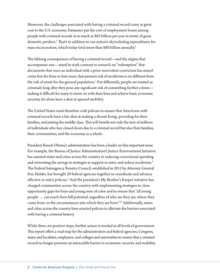 2 Center for American Progress | One Strike and You’re Out 
Moreover, the challenges associated with having a criminal record come at great 
cost to the U.S. economy. Estimates put the cost of employment losses among 
people with criminal records at as much as $65 billion per year in terms of gross 
domestic product.5 That’s in addition to our nation’s skyrocketing expenditures for 
mass incarceration, which today total more than $80 billion annually.6 
The lifelong consequences of having a criminal record—and the stigma that 
accompanies one—stand in stark contrast to research on “redemption” that 
documents that once an individual with a prior nonviolent conviction has stayed 
crime free for three to four years, that person’s risk of recidivism is no different from 
the risk of arrest for the general population.7 Put differently, people are treated as 
criminals long after they pose any significant risk of committing further crimes— 
making it difficult for many to move on with their lives and achieve basic economic 
security, let alone have a shot at upward mobility. 
The United States must therefore craft policies to ensure that Americans with 
criminal records have a fair shot at making a decent living, providing for their 
families, and joining the middle class. This will benefit not only the tens of millions 
of individuals who face closed doors due to a criminal record but also their families, 
their communities, and the economy as a whole. 
President Barack Obama’s administration has been a leader on this important issue. 
For example, the Bureau of Justice Administration’s Justice Reinvestment Initiative 
has assisted states and cities across the country in reducing correctional spending 
and reinvesting the savings in strategies to support re-entry and reduce recidivism.8 
The Federal Interagency Reentry Council, established in 2011 by Attorney General 
Eric Holder, has brought 20 federal agencies together to coordinate and advance 
effective re-entry policies.9 And the president’s My Brother’s Keeper initiative has 
charged communities across the country with implementing strategies to close 
opportunity gaps for boys and young men of color and to ensure that “all young 
people … can reach their full potential, regardless of who are they are, where they 
come from, or the circumstances into which they are born.”10 Additionally, states 
and cities across the country have enacted policies to alleviate the barriers associated 
with having a criminal history. 
While these are positive steps, further action is needed at all levels of government. 
This report offers a road map for the administration and federal agencies, Congress, 
states and localities, employers, and colleges and universities to ensure that a criminal 
record no longer presents an intractable barrier to economic security and mobility. 
 
