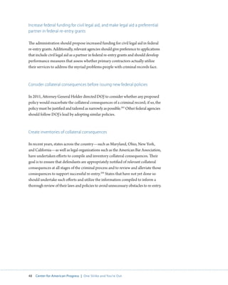 48 Center for American Progress | One Strike and You’re Out 
Increase federal funding for civil legal aid, and make legal aid a preferential 
partner in federal re-entry grants 
The administration should propose increased funding for civil legal aid in federal 
re-entry grants. Additionally, relevant agencies should give preference to applications 
that include civil legal aid as a partner in federal re-entry grants and should develop 
performance measures that assess whether primary contractors actually utilize 
their services to address the myriad problems people with criminal records face. 
Consider collateral consequences before issuing new federal policies 
In 2011, Attorney General Holder directed DOJ to consider whether any proposed 
policy would exacerbate the collateral consequences of a criminal record; if so, the 
policy must be justified and tailored as narrowly as possible.203 Other federal agencies 
should follow DOJ’s lead by adopting similar policies. 
Create inventories of collateral consequences 
In recent years, states across the country—such as Maryland, Ohio, New York, 
and California—as well as legal organizations such as the American Bar Association, 
have undertaken efforts to compile and inventory collateral consequences. Their 
goal is to ensure that defendants are appropriately notified of relevant collateral 
consequences at all stages of the criminal process and to review and alleviate those 
consequences to support successful re-entry.204 States that have not yet done so 
should undertake such efforts and utilize the information compiled to inform a 
thorough review of their laws and policies to avoid unnecessary obstacles to re-entry. 
 