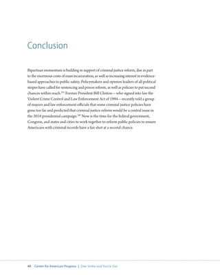 49 Center for American Progress | One Strike and You’re Out 
Conclusion 
Bipartisan momentum is building in support of criminal justice reform, due in part 
to the enormous costs of mass incarceration, as well as increasing interest in evidence-based 
approaches to public safety. Policymakers and opinion leaders of all political 
stripes have called for sentencing and prison reform, as well as policies to put second 
chances within reach.205 Former President Bill Clinton—who signed into law the 
Violent Crime Control and Law Enforcement Act of 1994—recently told a group 
of mayors and law enforcement officials that some criminal justice policies have 
gone too far and predicted that criminal justice reform would be a central issue in 
the 2016 presidential campaign.206 Now is the time for the federal government, 
Congress, and states and cities to work together to reform public policies to ensure 
Americans with criminal records have a fair shot at a second chance. 
 