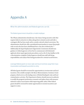 51 Center for American Progress | One Strike and You’re Out 
Appendix A 
What the administration and federal agencies can do 
The federal government should be a model employer 
The Obama administration should issue a fair-chance hiring executive order that 
requires federal contractors to delay asking about criminal records until after a 
contingent offer has been made and to consider only job-related convictions. The 
administration should also offer a presidential memorandum to ensure that people 
with records who have been rehabilitated have a fair shot at federal jobs.215 
Additionally, the Equal Employment Opportunity Commission should issue 
guidance to federal agencies on how best to communicate with federal job 
applicants about equal opportunity procedures, such as the 45-day deadline to file 
a discrimination complaint. Federal agencies should train staff with hiring 
responsibilities and analyze their hiring procedures for criminal record barriers. 
Leverage federal grants to move state and local incentives away from mass 
incarceration and toward successful re-entry 
All federal grants should be reviewed for opportunities to reorient state and local 
incentives. One notable example is the Byrne Memorial Justice Assistance Grant 
program, which serves as the leading source of federal funding for state and local 
criminal justice activities. The Department of Justice should exercise its authority 
to modify the program’s performance measures and replace them with measures 
tailored to reduce incarceration while improving public safety. Other federal 
grants should be reviewed for similar opportunities to reorient incentives and 
support re-entry. 
 