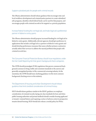 52 Center for American Progress | One Strike and You’re Out 
Support subsidized jobs for people with criminal records 
The Obama administration should release guidance that encourages state and 
local workforce development and criminal justice partners to create subsidized 
jobs programs, identifies which federal funds can be used for that purpose, and 
encourages people with criminal records to be targeted as a priority population. 
Increase federal funding for civil legal aid, and make legal aid a preferential 
partner in federal re-entry grants 
The Obama administration should propose increased funding for civil legal aid in 
federal re-entry grants. Additionally, relevant agencies should give preference to 
applications that include civil legal aid as a partner in federal re-entry grants and 
should develop performance measures that assess whether primary contractors 
actually utilize their services to address the myriad problems that people with 
criminal records face. 
The Consumer Financial Protection Bureau should issue regulations under 
the Fair Credit Reporting Act that govern background check companies 
The CFPB should promulgate FCRA regulations that govern commercial back-ground 
screeners to bring visible and consistent standards to the uneven and 
generally unregulated product of the commercial screening industry. In the 
meantime, the CFPB should issue clarifying guidance on the most common 
background checking errors in this industry. 
The Department of Housing and Urban Development should release 
guidance that limits landlord consideration of criminal history 
HUD should release guidance similar to the EEOC guidance on employer 
consideration of criminal records, laying out clear standards for how and when 
public housing authorities and private landlords should consider housing applicants’ 
or tenants’ criminal history and requiring a notice of adverse action to prospective 
tenants denied housing. HUD should also release a model policy for PHAs. 
 
